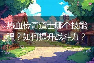 热血传奇道士哪个技能强？如何提升战斗力？