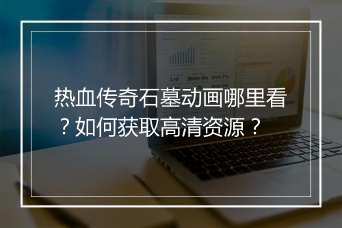 热血传奇石墓动画哪里看？如何获取高清资源？