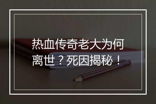 热血传奇老大为何离世？死因揭秘！