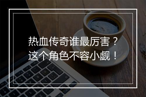 热血传奇谁最厉害？这个角色不容小觑！