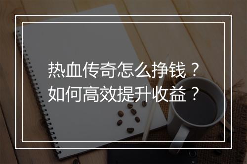 热血传奇怎么挣钱？如何高效提升收益？