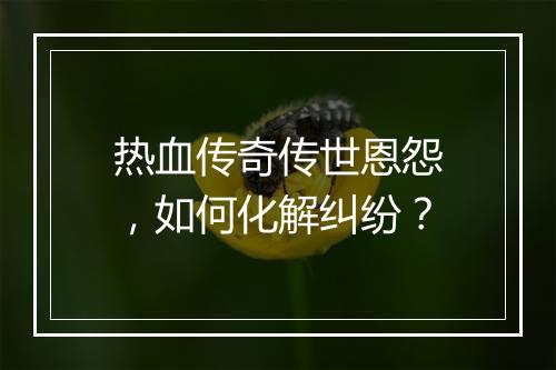 热血传奇传世恩怨，如何化解纠纷？