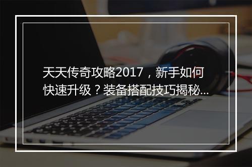天天传奇攻略2017，新手如何快速升级？装备搭配技巧揭秘？