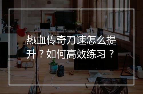 热血传奇刀速怎么提升？如何高效练习？