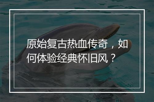 原始复古热血传奇，如何体验经典怀旧风？