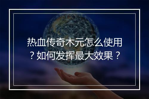 热血传奇木元怎么使用？如何发挥最大效果？