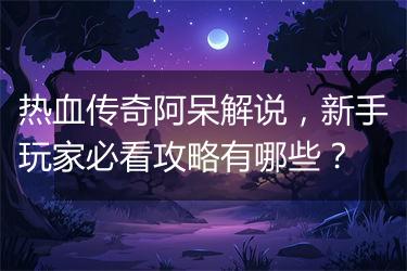 热血传奇阿呆解说，新手玩家必看攻略有哪些？