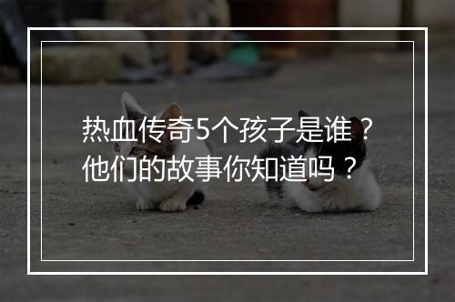 热血传奇5个孩子是谁？他们的故事你知道吗？