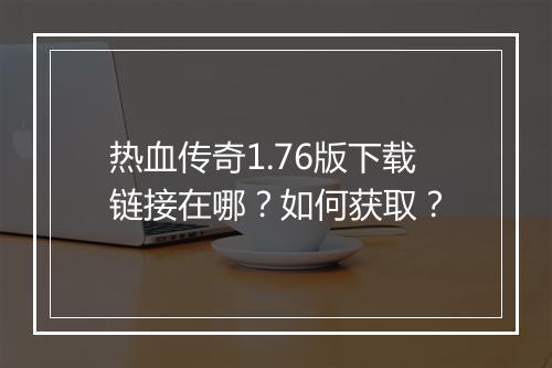 热血传奇1.76版下载链接在哪？如何获取？