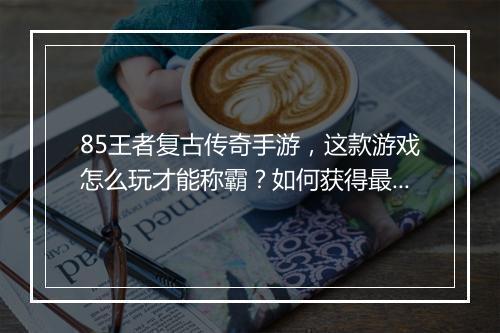 85王者复古传奇手游，这款游戏怎么玩才能称霸？如何获得最强装备？