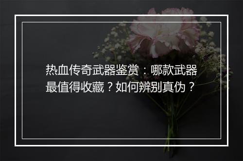 热血传奇武器鉴赏：哪款武器最值得收藏？如何辨别真伪？