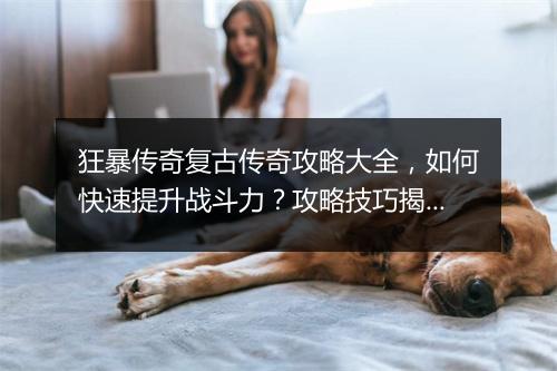 狂暴传奇复古传奇攻略大全，如何快速提升战斗力？攻略技巧揭秘！