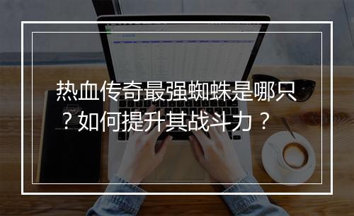 热血传奇最强蜘蛛是哪只？如何提升其战斗力？