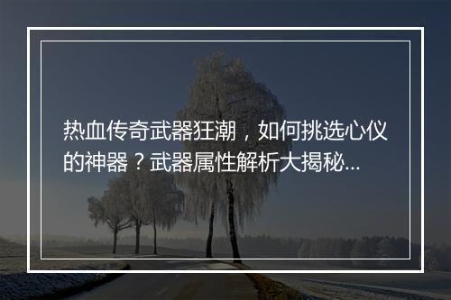 热血传奇武器狂潮，如何挑选心仪的神器？武器属性解析大揭秘！