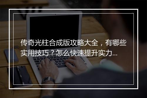 传奇光柱合成版攻略大全，有哪些实用技巧？怎么快速提升实力？
