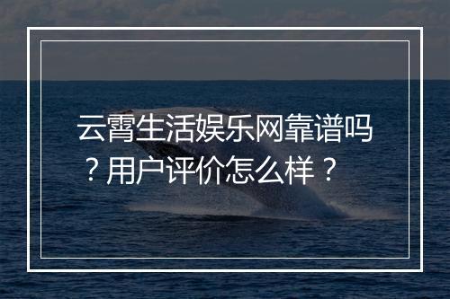 云霄生活娱乐网靠谱吗？用户评价怎么样？