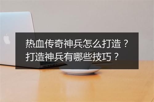热血传奇神兵怎么打造？打造神兵有哪些技巧？