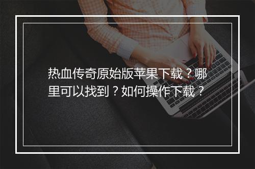 热血传奇原始版苹果下载？哪里可以找到？如何操作下载？