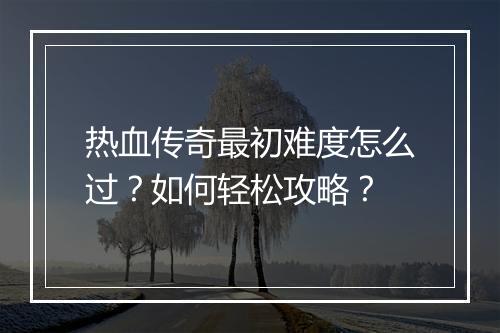 热血传奇最初难度怎么过？如何轻松攻略？