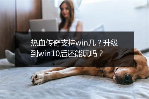 热血传奇支持win几？升级到win10后还能玩吗？