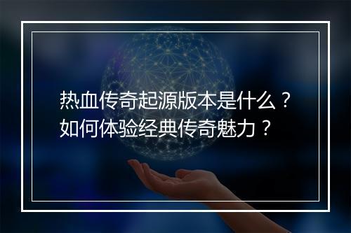热血传奇起源版本是什么？如何体验经典传奇魅力？