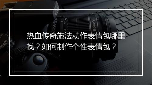 热血传奇施法动作表情包哪里找？如何制作个性表情包？