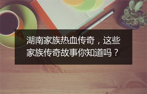湖南家族热血传奇，这些家族传奇故事你知道吗？
