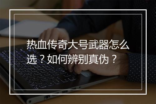 热血传奇大号武器怎么选？如何辨别真伪？