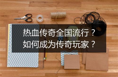 热血传奇全国流行？如何成为传奇玩家？
