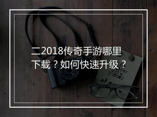 二2018传奇手游哪里下载？如何快速升级？