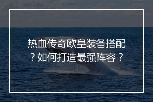 热血传奇欧皇装备搭配？如何打造最强阵容？