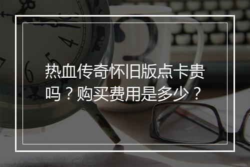 热血传奇怀旧版点卡贵吗？购买费用是多少？