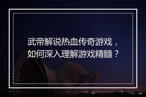武帝解说热血传奇游戏，如何深入理解游戏精髓？