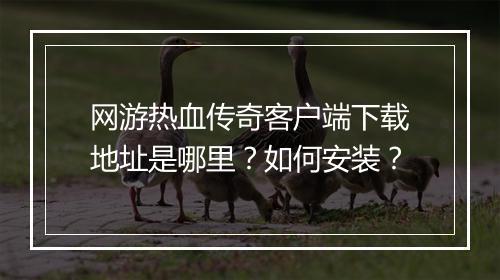 网游热血传奇客户端下载地址是哪里？如何安装？
