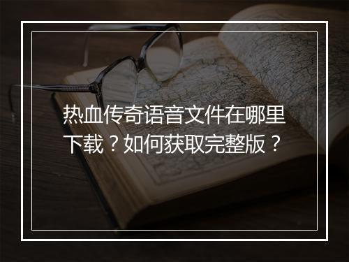 热血传奇语音文件在哪里下载？如何获取完整版？