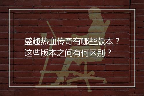 盛趣热血传奇有哪些版本？这些版本之间有何区别？