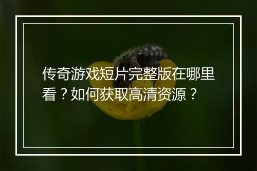 传奇游戏短片完整版在哪里看？如何获取高清资源？