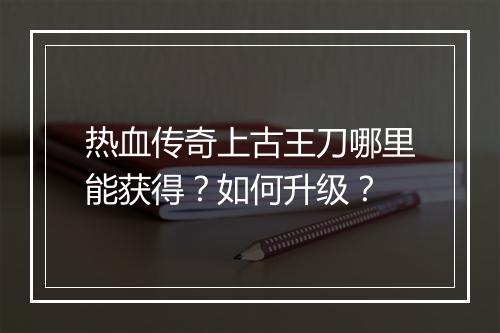 热血传奇上古王刀哪里能获得？如何升级？