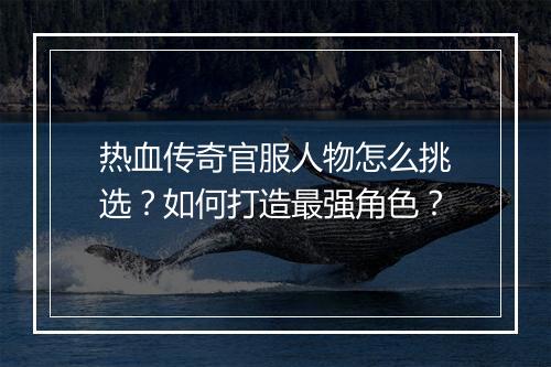 热血传奇官服人物怎么挑选？如何打造最强角色？