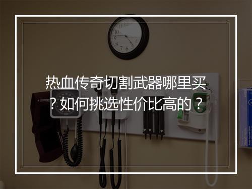 热血传奇切割武器哪里买？如何挑选性价比高的？