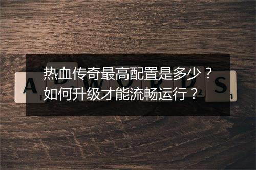 热血传奇最高配置是多少？如何升级才能流畅运行？