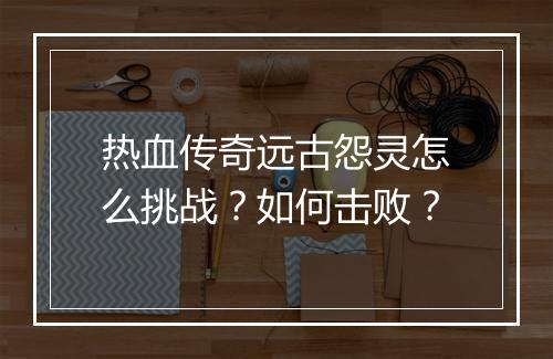 热血传奇远古怨灵怎么挑战？如何击败？