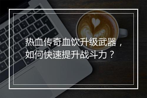 热血传奇血饮升级武器，如何快速提升战斗力？