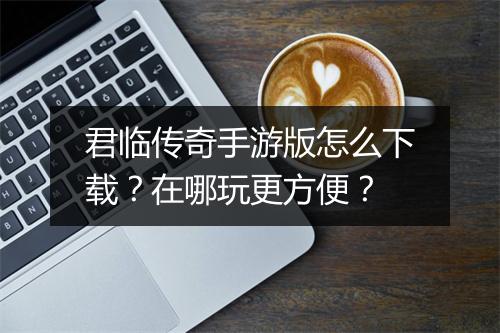 君临传奇手游版怎么下载？在哪玩更方便？
