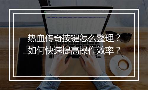 热血传奇按键怎么整理？如何快速提高操作效率？