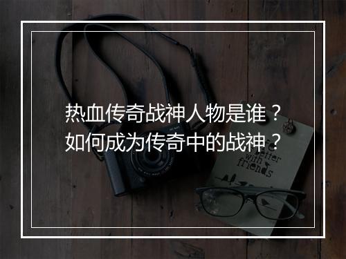 热血传奇战神人物是谁？如何成为传奇中的战神？