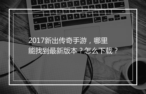 2017新出传奇手游，哪里能找到最新版本？怎么下载？