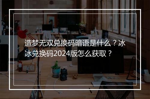 造梦无双兑换码暗语是什么？冰冰兑换码2024版怎么获取？