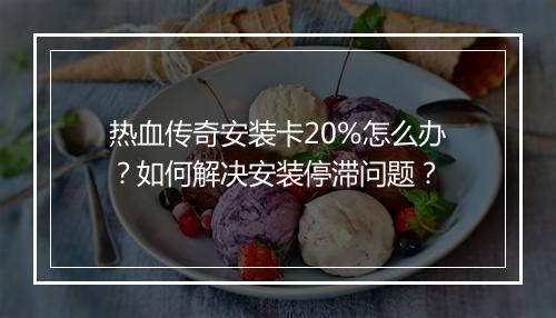 热血传奇安装卡20%怎么办？如何解决安装停滞问题？