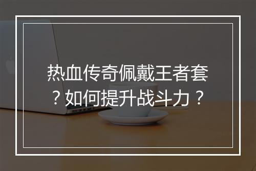 热血传奇佩戴王者套？如何提升战斗力？